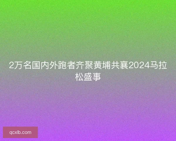 2万名国内外跑者齐聚黄埔共襄2024马拉松盛事