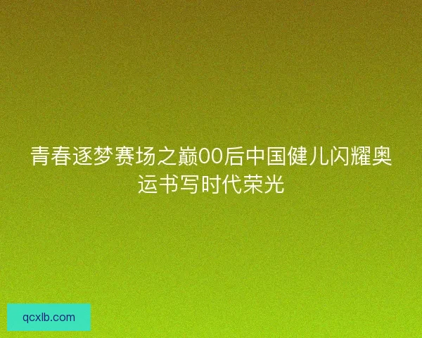 青春逐梦赛场之巅00后中国健儿闪耀奥运书写时代荣光