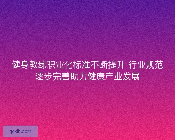 健身教练职业化标准不断提升 行业规范逐步完善助力健康产业发展