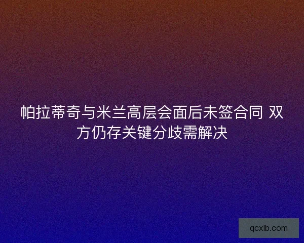 帕拉蒂奇与米兰高层会面后未签合同 双方仍存关键分歧需解决
