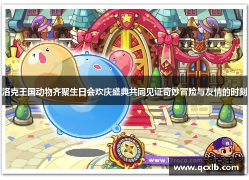 洛克王国动物齐聚生日会欢庆盛典共同见证奇妙冒险与友情的时刻